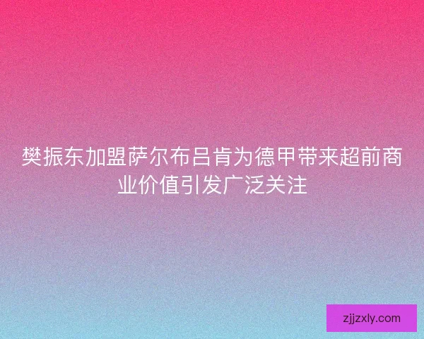 樊振东加盟萨尔布吕肯为德甲带来超前商业价值引发广泛关注