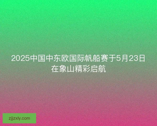 2025中国中东欧国际帆船赛于5月23日在象山精彩启航