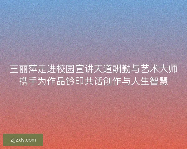王丽萍走进校园宣讲天道酬勤与艺术大师携手为作品钤印共话创作与人生智慧