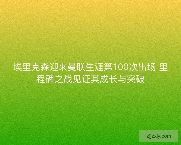 埃里克森迎来曼联生涯第100次出场 里程碑之战见证其成长与突破