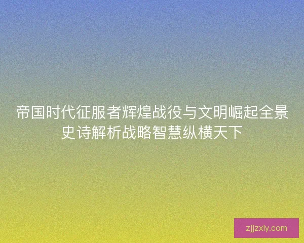 帝国时代征服者辉煌战役与文明崛起全景史诗解析战略智慧纵横天下