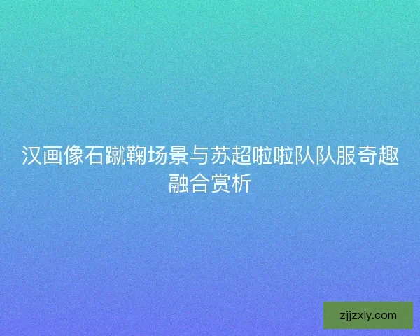 汉画像石蹴鞠场景与苏超啦啦队队服奇趣融合赏析