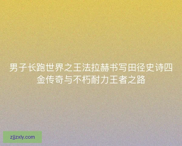 男子长跑世界之王法拉赫书写田径史诗四金传奇与不朽耐力王者之路