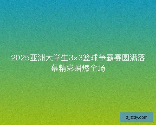 2025亚洲大学生3×3篮球争霸赛圆满落幕精彩瞬燃全场