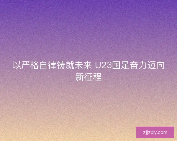 以严格自律铸就未来 U23国足奋力迈向新征程