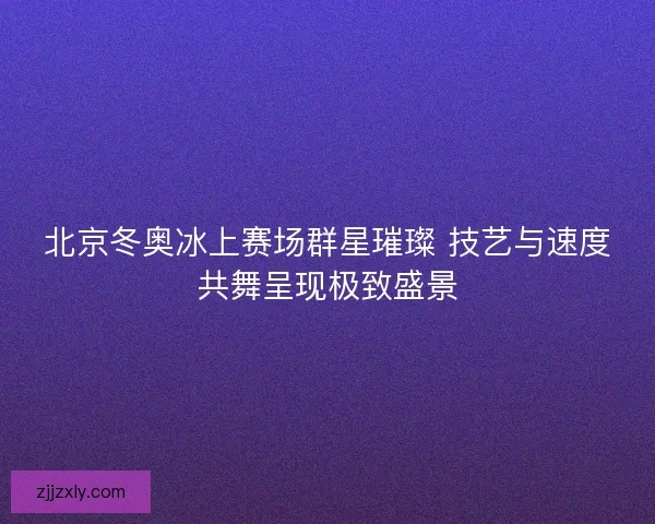 北京冬奥冰上赛场群星璀璨 技艺与速度共舞呈现极致盛景