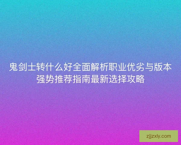 鬼剑士转什么好全面解析职业优劣与版本强势推荐指南最新选择攻略 鬼剑士转什么好全面解析职业优劣与版本强势推荐指南最新选择攻略