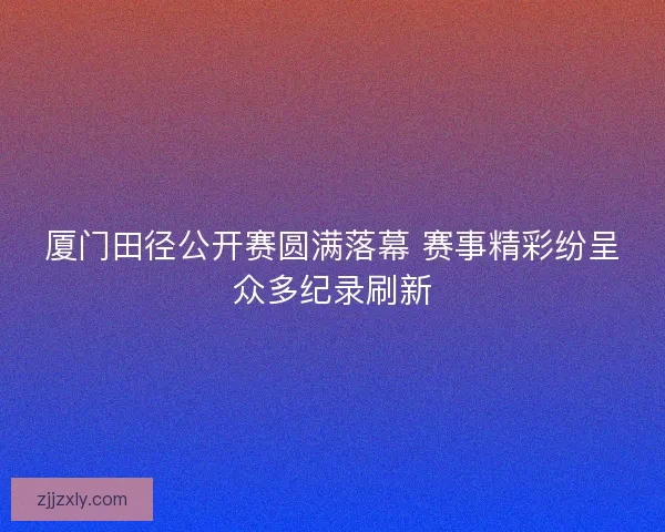 厦门田径公开赛圆满落幕 赛事精彩纷呈众多纪录刷新
