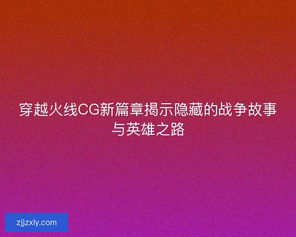 穿越火线CG新篇章揭示隐藏的战争故事与英雄之路