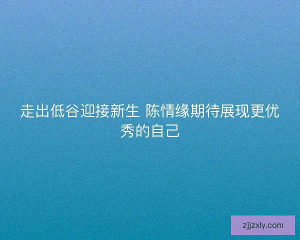 走出低谷迎接新生 陈情缘期待展现更优秀的自己