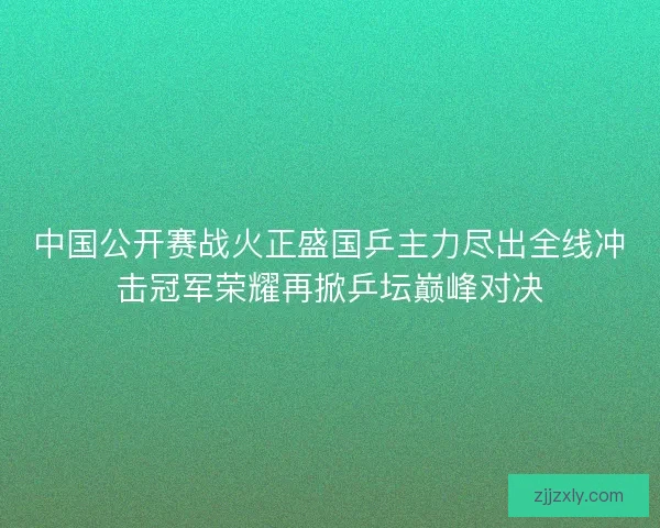 中国公开赛战火正盛国乒主力尽出全线冲击冠军荣耀再掀乒坛巅峰对决