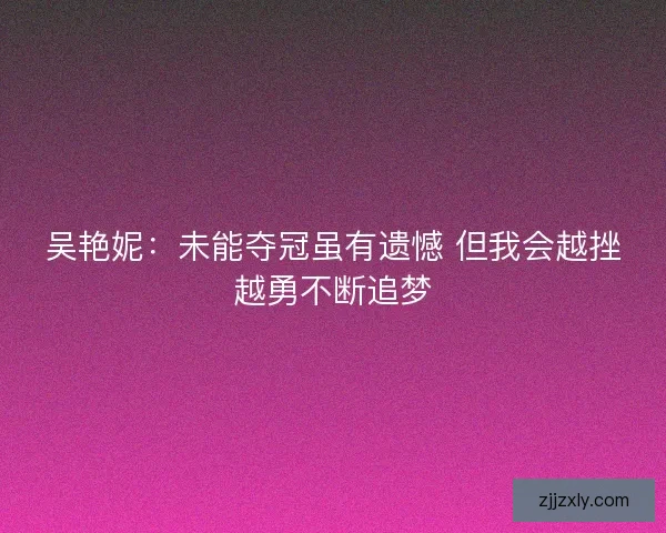 吴艳妮：未能夺冠虽有遗憾 但我会越挫越勇不断追梦