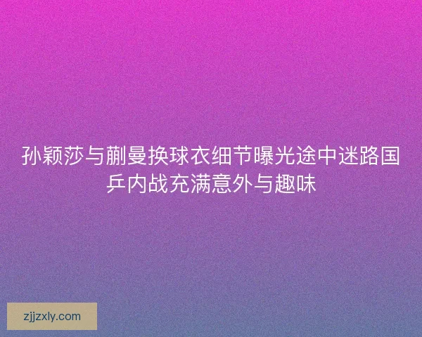 孙颖莎与蒯曼换球衣细节曝光途中迷路国乒内战充满意外与趣味