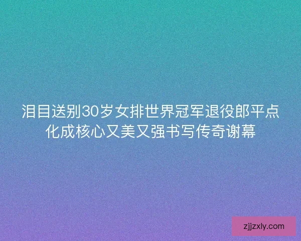 泪目送别30岁女排世界冠军退役郎平点化成核心又美又强书写传奇谢幕