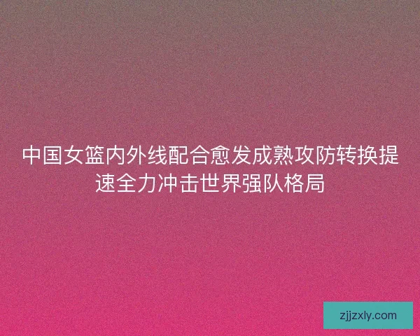 中国女篮内外线配合愈发成熟攻防转换提速全力冲击世界强队格局