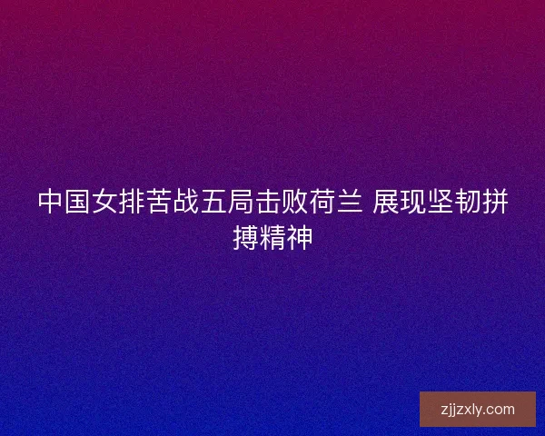 中国女排苦战五局击败荷兰 展现坚韧拼搏精神
