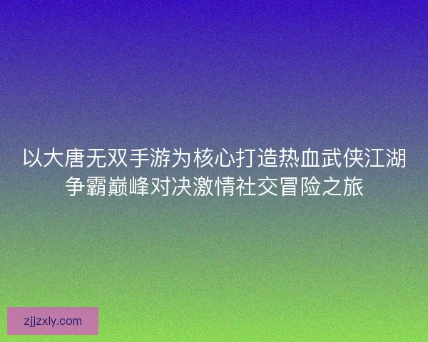 以大唐无双手游为核心打造热血武侠江湖争霸巅峰对决激情社交冒险之旅